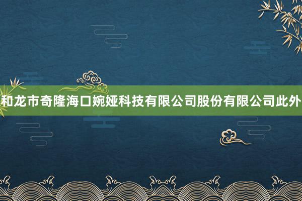 和龙市奇隆海口婉娅科技有限公司股份有限公司此外