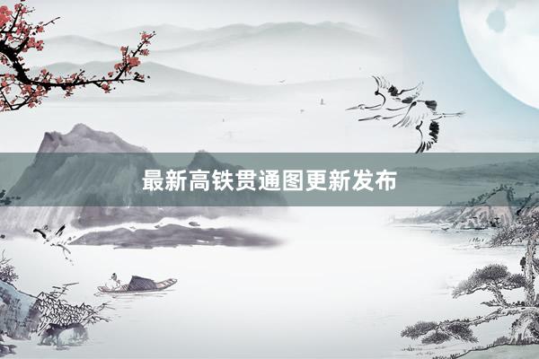 最新高铁贯通图更新发布