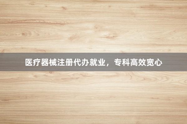 医疗器械注册代办就业，专科高效宽心